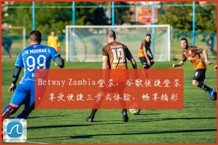 Betway Zambia登录，谷歌快捷登录，享受便捷三步式体验，畅享精彩